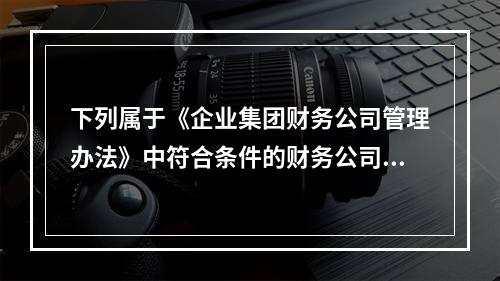 下列属于《企业集团财务公司管理办法》中符合条件的财务公司可以