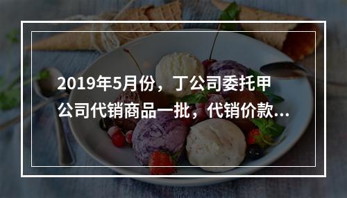 2019年5月份，丁公司委托甲公司代销商品一批，代销价款为3