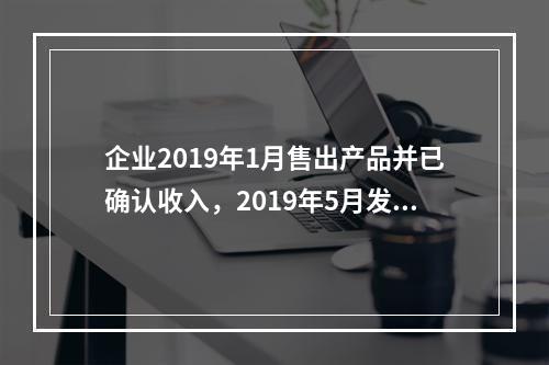 企业2019年1月售出产品并已确认收入，2019年5月发生销