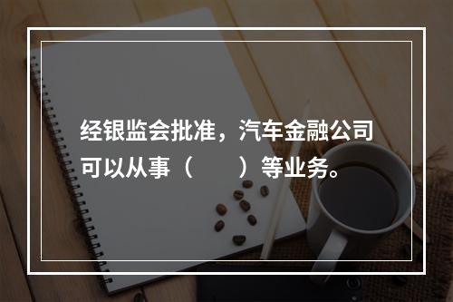 经银监会批准，汽车金融公司可以从事（　　）等业务。