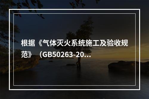 根据《气体灭火系统施工及验收规范》（GB50263-2007