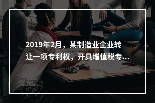 2019年2月，某制造业企业转让一项专利权，开具增值税专用发