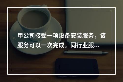 甲公司接受一项设备安装服务，该服务可以一次完成。同行业服务收