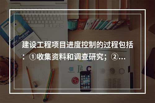 建设工程项目进度控制的过程包括：①收集资料和调查研究；②进度