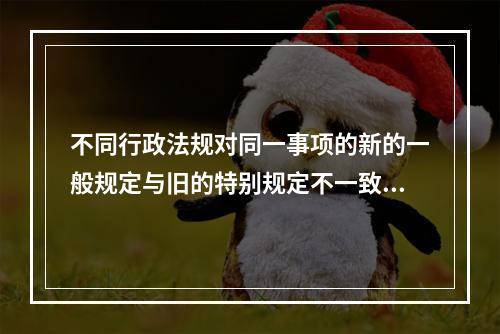 不同行政法规对同一事项的新的一般规定与旧的特别规定不一致，不