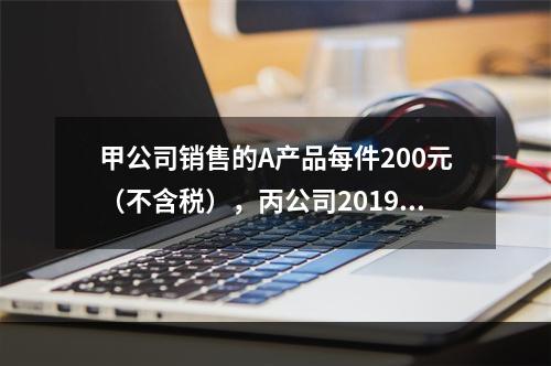 甲公司销售的A产品每件200元（不含税），丙公司2019年1