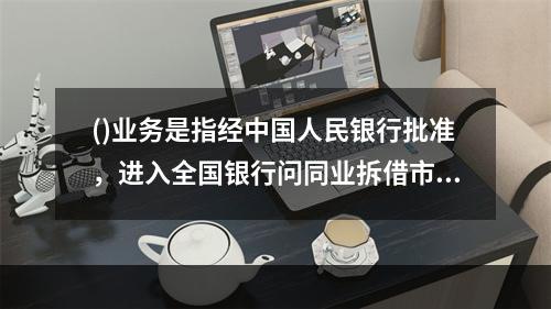 ()业务是指经中国人民银行批准，进入全国银行问同业拆借市场的