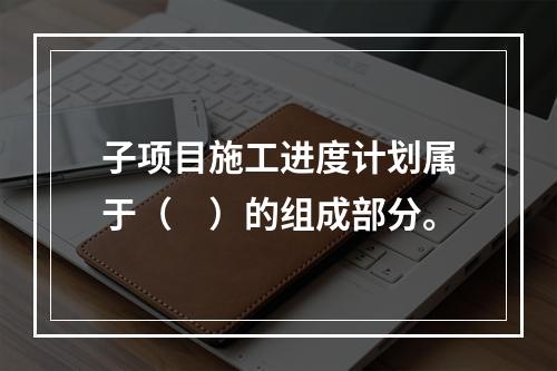 子项目施工进度计划属于（　）的组成部分。