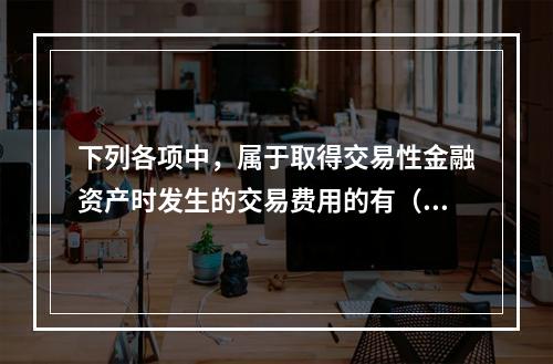 下列各项中，属于取得交易性金融资产时发生的交易费用的有（　）