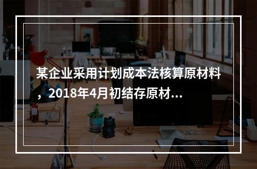 某企业采用计划成本法核算原材料，2018年4月初结存原材料计