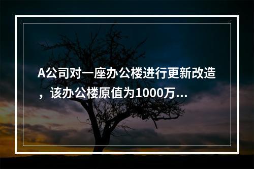 A公司对一座办公楼进行更新改造，该办公楼原值为1000万元，