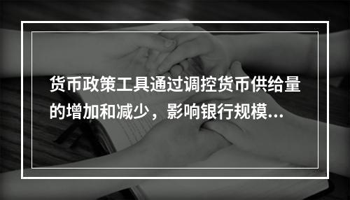 货币政策工具通过调控货币供给量的增加和减少，影响银行规模和结