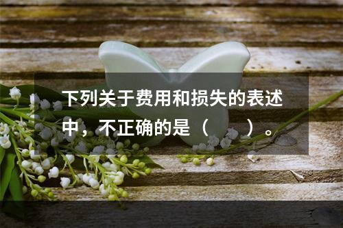 下列关于费用和损失的表述中，不正确的是（　　）。