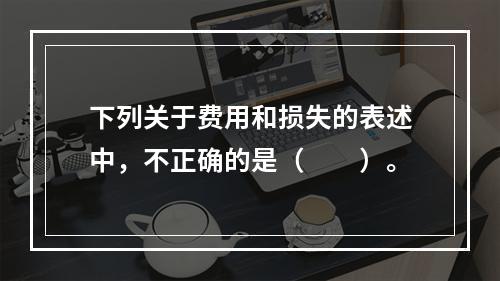 下列关于费用和损失的表述中，不正确的是（　　）。