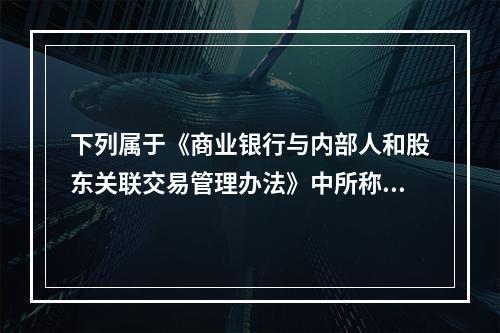 下列属于《商业银行与内部人和股东关联交易管理办法》中所称的商