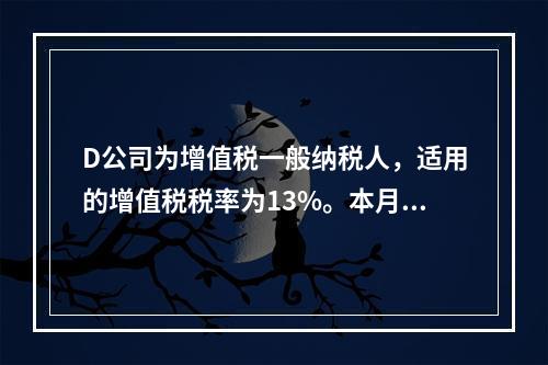 D公司为增值税一般纳税人，适用的增值税税率为13%。本月发生