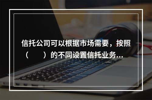 信托公司可以根据市场需要，按照（　　）的不同设置信托业务品种