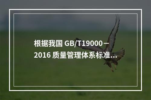 根据我国 GB/T19000－2016 质量管理体系标准，质