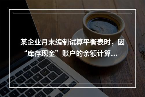 某企业月末编制试算平衡表时，因“库存现金”账户的余额计算不正