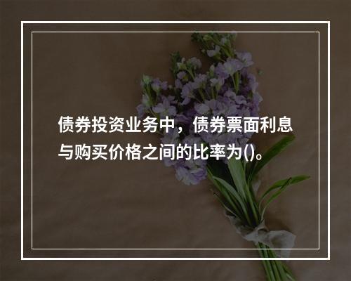 债券投资业务中，债券票面利息与购买价格之间的比率为()。