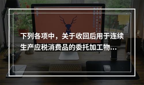 下列各项中，关于收回后用于连续生产应税消费品的委托加工物资