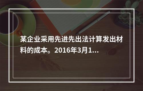 某企业采用先进先出法计算发出材料的成本。2016年3月1日结