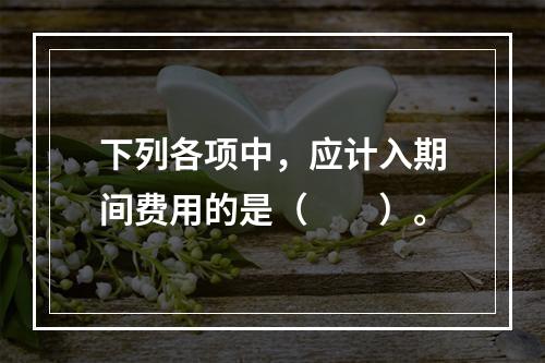 下列各项中，应计入期间费用的是（　　）。