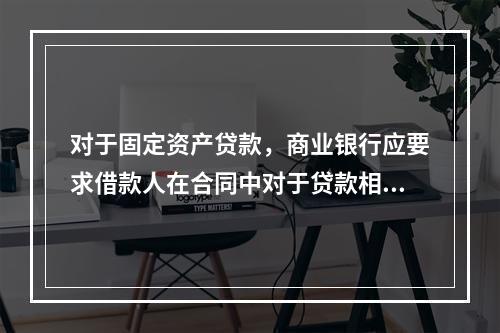 对于固定资产贷款，商业银行应要求借款人在合同中对于贷款相关的