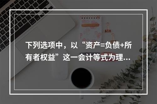 下列选项中，以“资产=负债+所有者权益”这一会计等式为理论依