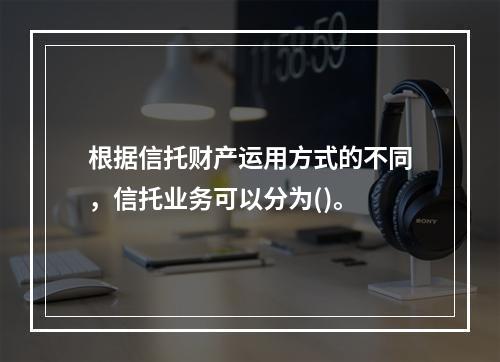 根据信托财产运用方式的不同，信托业务可以分为()。