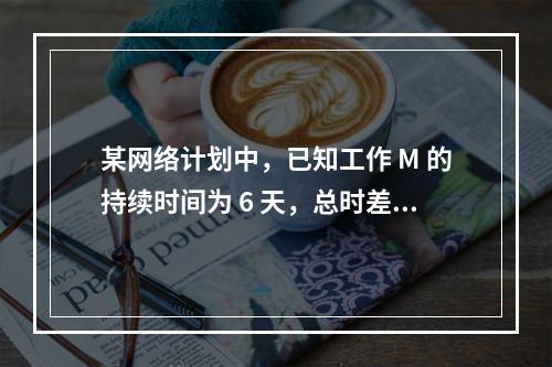 某网络计划中，已知工作 M 的持续时间为 6 天，总时差和自