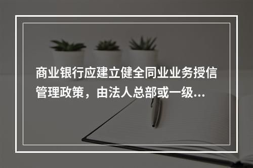 商业银行应建立健全同业业务授信管理政策，由法人总部或一级分行