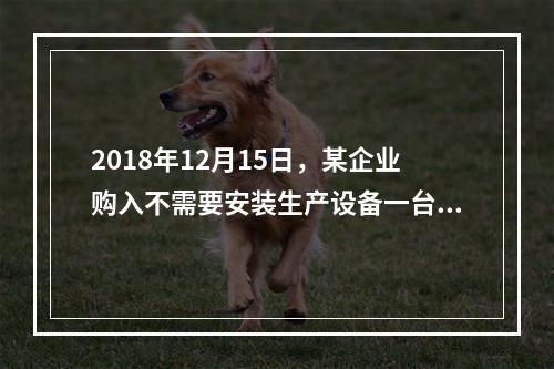 2018年12月15日，某企业购入不需要安装生产设备一台，原