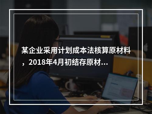 某企业采用计划成本法核算原材料，2018年4月初结存原材料计