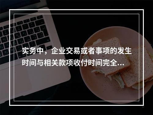 实务中，企业交易或者事项的发生时间与相关款项收付时间完全一致