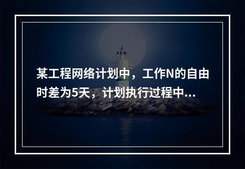 某工程网络计划中，工作N的自由时差为5天，计划执行过程中检查