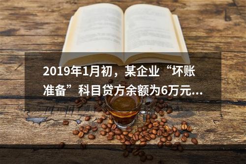 2019年1月初，某企业“坏账准备”科目贷方余额为6万元。1