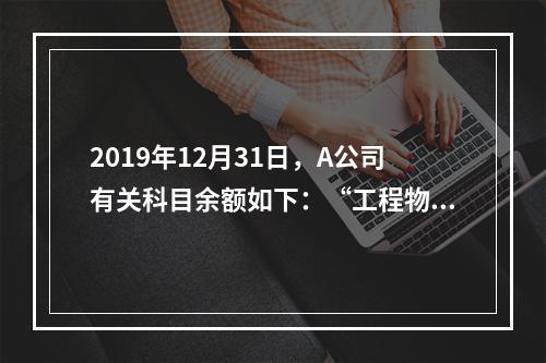 2019年12月31日，A公司有关科目余额如下：“工程物资”