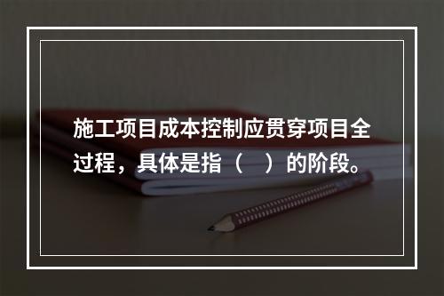 施工项目成本控制应贯穿项目全过程，具体是指（　）的阶段。