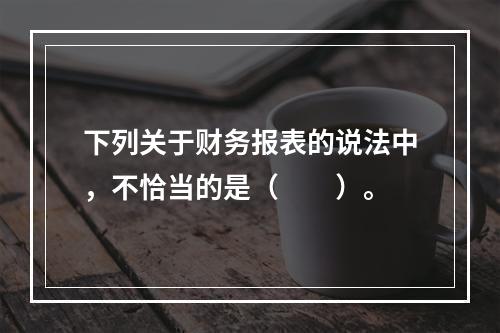 下列关于财务报表的说法中，不恰当的是（　　）。