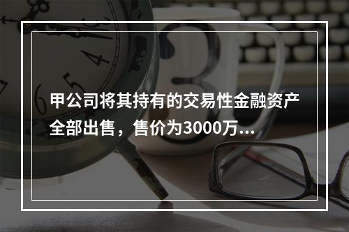 甲公司将其持有的交易性金融资产全部出售，售价为3000万元；