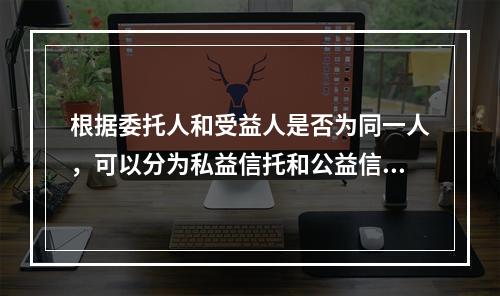 根据委托人和受益人是否为同一人，可以分为私益信托和公益信托。