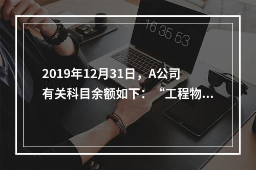 2019年12月31日，A公司有关科目余额如下：“工程物资”