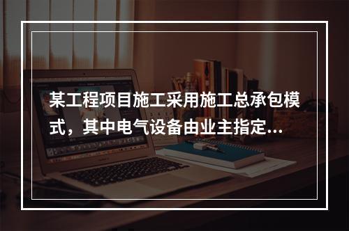 某工程项目施工采用施工总承包模式，其中电气设备由业主指定的分