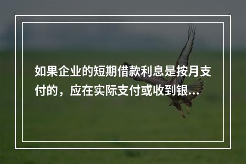 如果企业的短期借款利息是按月支付的，应在实际支付或收到银行的