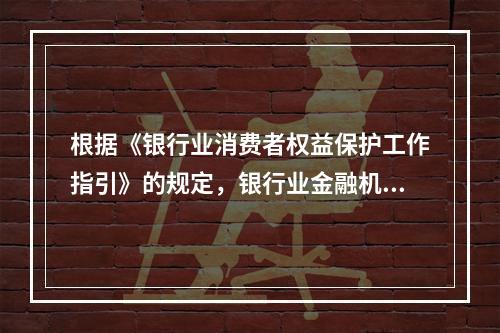 根据《银行业消费者权益保护工作指引》的规定，银行业金融机构应