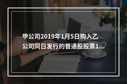 甲公司2019年1月5日购入乙公司同日发行的普通股股票100