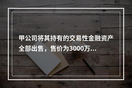 甲公司将其持有的交易性金融资产全部出售，售价为3000万元；