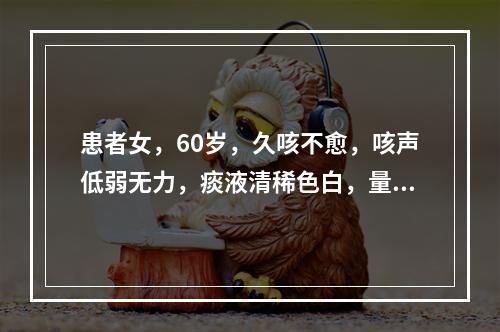 患者女，60岁，久咳不愈，咳声低弱无力，痰液清稀色白，量多，