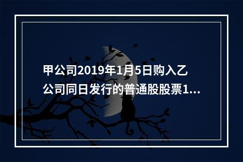 甲公司2019年1月5日购入乙公司同日发行的普通股股票100